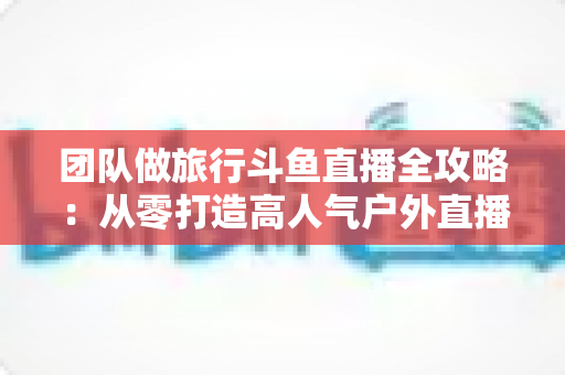 团队做旅行斗鱼直播全攻略：从零打造高人气户外直播团队的完整实战指南