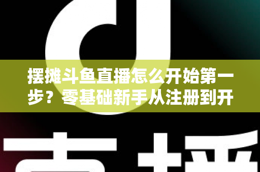 摆摊斗鱼直播怎么开始第一步？零基础新手从注册到开播的全流程实战指南