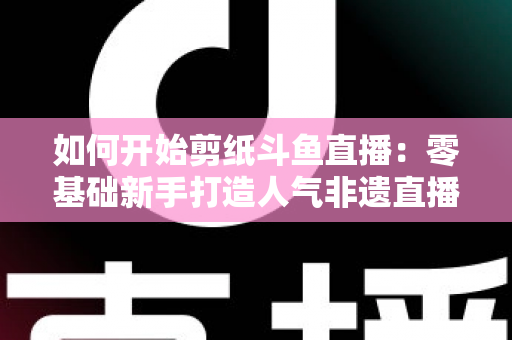 如何开始剪纸斗鱼直播:零基础新手打造人气非遗直播间的完整实战指南 如何开始剪纸斗鱼直播:零基础新手打造人气非遗直播间的完整实战指南