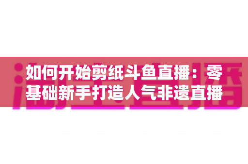 如何开始剪纸斗鱼直播:零基础新手打造人气非遗直播间的完整实战指南 如何开始剪纸斗鱼直播:零基础新手打造人气非遗直播间的完整实战指南