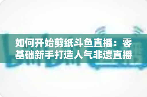 如何开始剪纸斗鱼直播:零基础新手打造人气非遗直播间的完整实战指南 如何开始剪纸斗鱼直播:零基础新手打造人气非遗直播间的完整实战指南