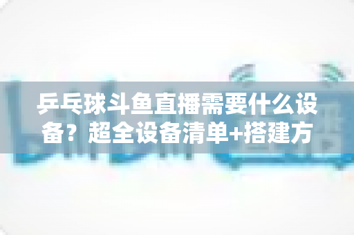 乒乓球斗鱼直播需要什么设备？超全设备清单+搭建方案，新手一篇文章全搞懂