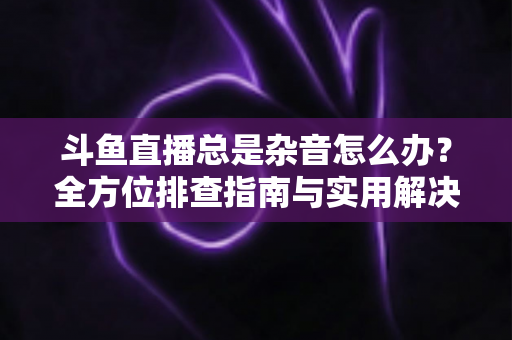 斗鱼直播总是杂音怎么办?全方位排查指南与实用解决方案 斗鱼直播总是杂音怎么办?全方位排查指南与实用解决方案