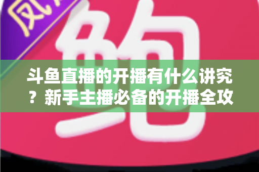斗鱼直播的开播有什么讲究？新手主播必备的开播全攻略与实战技巧详解