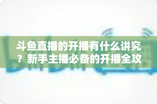 斗鱼直播的开播有什么讲究？新手主播必备的开播全攻略与实战技巧详解