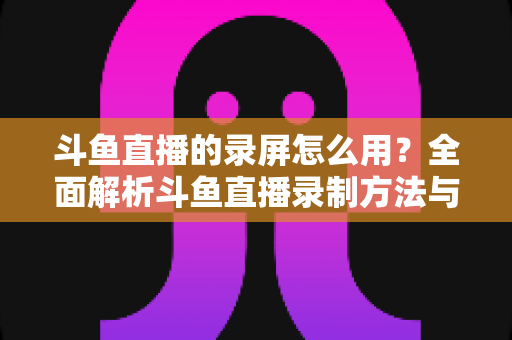斗鱼直播的录屏怎么用？全面解析斗鱼直播录制方法与实用技巧