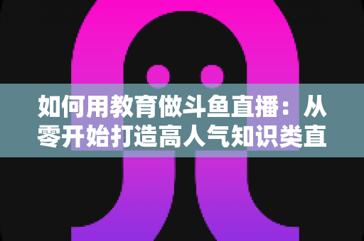 如何用教育做斗鱼直播：从零开始打造高人气知识类直播间的完整指南