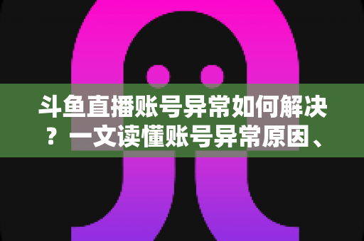 斗鱼直播账号异常如何解决？一文读懂账号异常原因、处理步骤与预防技巧全攻略