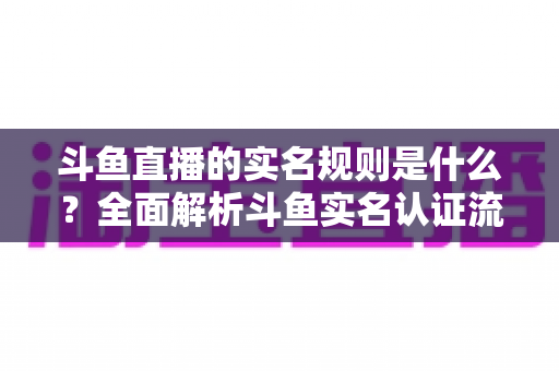 斗鱼直播的实名规则是什么？全面解析斗鱼实名认证流程、主播开播条件与未成年人保护机制
