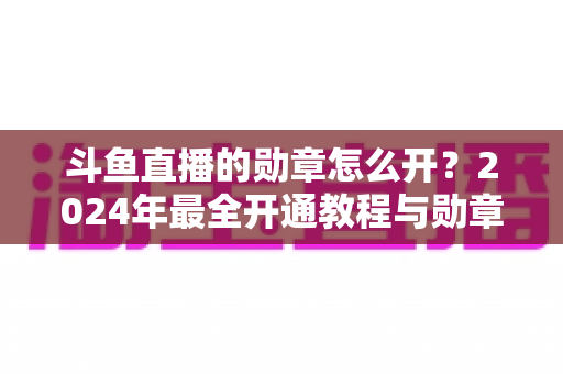 斗鱼直播的勋章怎么开？2024年最全开通教程与勋章玩法指南大公开