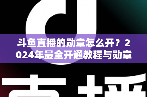 斗鱼直播的勋章怎么开？2024年最全开通教程与勋章玩法指南大公开