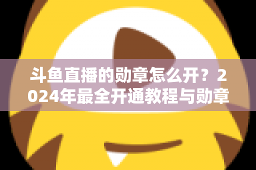 斗鱼直播的勋章怎么开？2024年最全开通教程与勋章玩法指南大公开