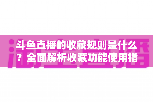 斗鱼直播的收藏规则是什么？全面解析收藏功能使用指南与常见问题