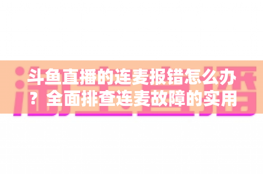 斗鱼直播的连麦报错怎么办？全面排查连麦故障的实用解决指南