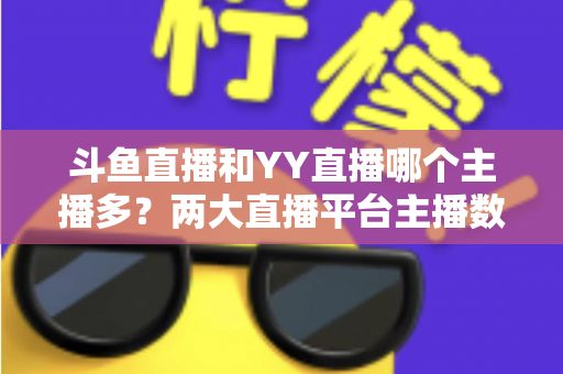 斗鱼直播和YY直播哪个主播多?两大直播平台主播数量与生态深度对比分析 斗鱼直播和YY直播哪个主播多?两大直播平台主播数量与生态深度对比分析