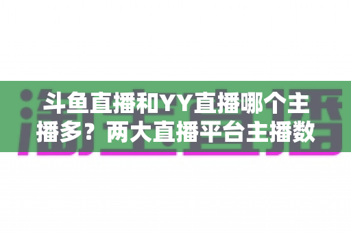 斗鱼直播和YY直播哪个主播多？两大直播平台主播数量与生态深度对比分析