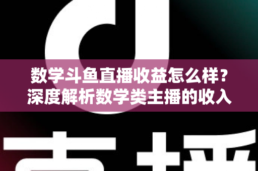 数学斗鱼直播收益怎么样？深度解析数学类主播的收入构成与变现前景