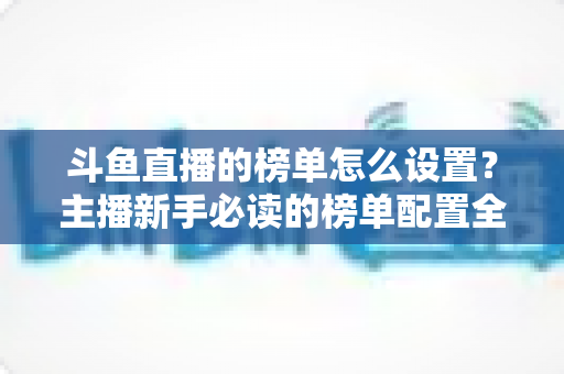 斗鱼直播的榜单怎么设置?主播新手必读的榜单配置全流程指南与人气提升实战技巧 斗鱼直播的榜单怎么设置?主播新手必读的榜单配置全流程指南与人气提升实战技巧