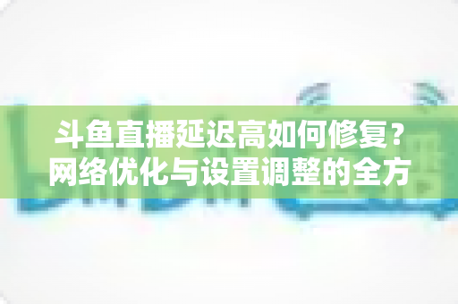 斗鱼直播延迟高如何修复？网络优化与设置调整的全方位解决方案指南