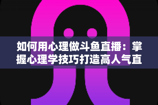 如何用心理做斗鱼直播：掌握心理学技巧打造高人气直播间的实战指南