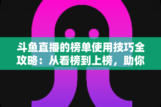 斗鱼直播的榜单使用技巧全攻略：从看榜到上榜，助你玩转直播间人气密码
