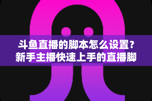 斗鱼直播的脚本怎么设置?新手主播快速上手的直播脚本搭建全攻略 斗鱼直播的脚本怎么设置?新手主播快速上手的直播脚本搭建全攻略