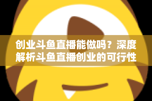 创业斗鱼直播能做吗?深度解析斗鱼直播创业的可行性、盈利模式与实战指南 创业斗鱼直播能做吗?深度解析斗鱼直播创业的可行性、盈利模式与实战指南