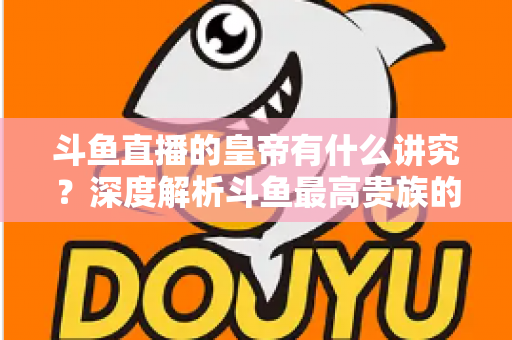 斗鱼直播的皇帝有什么讲究?深度解析斗鱼最高贵族的门槛、特权与圈内礼仪 斗鱼直播的皇帝有什么讲究?深度解析斗鱼最高贵族的门槛、特权与圈内礼仪