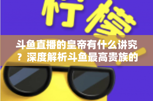 斗鱼直播的皇帝有什么讲究?深度解析斗鱼最高贵族的门槛、特权与圈内礼仪 斗鱼直播的皇帝有什么讲究?深度解析斗鱼最高贵族的门槛、特权与圈内礼仪