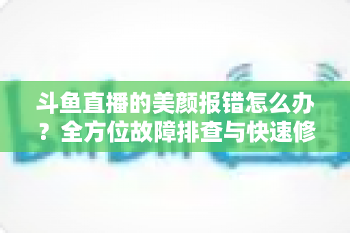 斗鱼直播的美颜报错怎么办?全方位故障排查与快速修复指南 斗鱼直播的美颜报错怎么办?全方位故障排查与快速修复指南