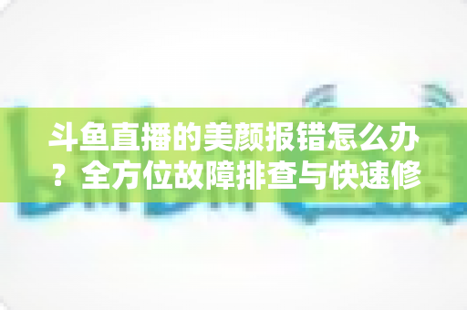 斗鱼直播的美颜报错怎么办?全方位故障排查与快速修复指南 斗鱼直播的美颜报错怎么办?全方位故障排查与快速修复指南