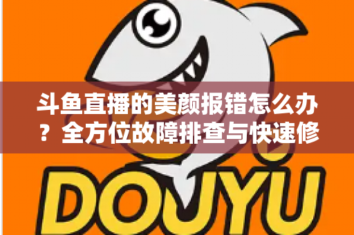 斗鱼直播的美颜报错怎么办？全方位故障排查与快速修复指南