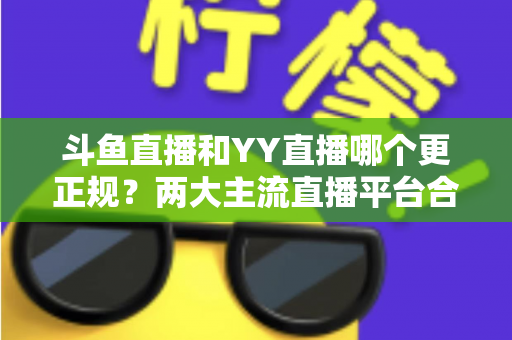 斗鱼直播和YY直播哪个更正规？两大主流直播平台合规性与可靠性深度对比解析