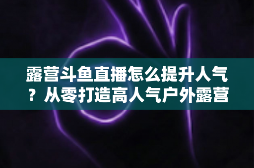露营斗鱼直播怎么提升人气?从零打造高人气户外露营直播间的全攻略 露营斗鱼直播怎么提升人气?从零打造高人气户外露营直播间的全攻略