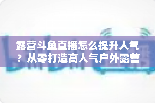 露营斗鱼直播怎么提升人气?从零打造高人气户外露营直播间的全攻略 露营斗鱼直播怎么提升人气?从零打造高人气户外露营直播间的全攻略