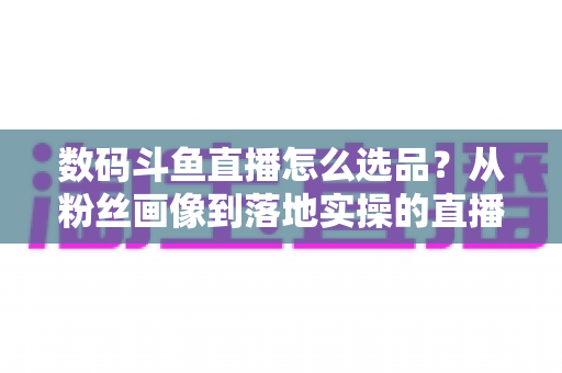 数码斗鱼直播怎么选品？从粉丝画像到落地实操的直播带货选品全攻略