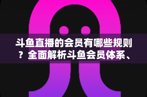 斗鱼直播的会员有哪些规则?全面解析斗鱼会员体系、权益与使用规范 斗鱼直播的会员有哪些规则?全面解析斗鱼会员体系、权益与使用规范