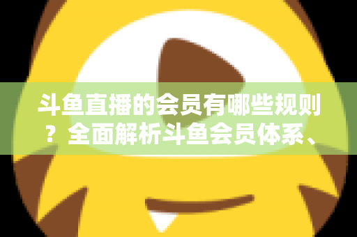 斗鱼直播的会员有哪些规则？全面解析斗鱼会员体系、权益与使用规范