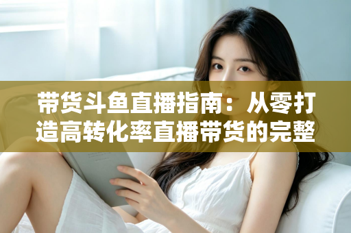 带货斗鱼直播指南：从零打造高转化率直播带货的完整攻略