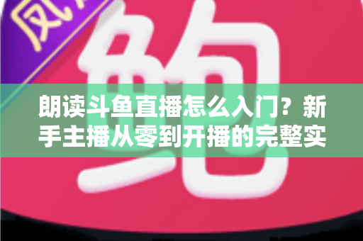 朗读斗鱼直播怎么入门？新手主播从零到开播的完整实战指南