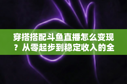 穿搭搭配斗鱼直播怎么变现？从零起步到稳定收入的全方位变现指南
