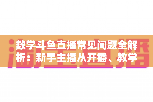 数学斗鱼直播常见问题全解析:新手主播从开播、教学到变现的一站式实战指南 数学斗鱼直播常见问题全解析:新手主播从开播、教学到变现的一站式实战指南