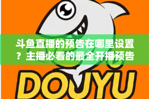 斗鱼直播的预告在哪里设置?主播必看的最全开播预告设置教程与运营技巧 斗鱼直播的预告在哪里设置?主播必看的最全开播预告设置教程与运营技巧