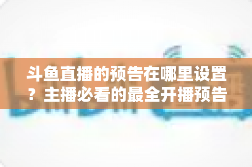 斗鱼直播的预告在哪里设置?主播必看的最全开播预告设置教程与运营技巧 斗鱼直播的预告在哪里设置?主播必看的最全开播预告设置教程与运营技巧