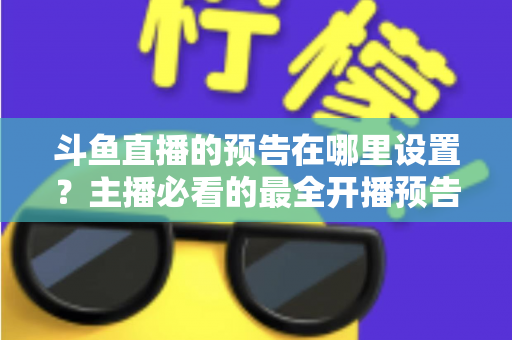斗鱼直播的预告在哪里设置？主播必看的最全开播预告设置教程与运营技巧