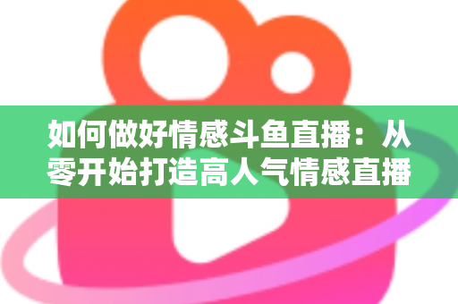 如何做好情感斗鱼直播：从零开始打造高人气情感直播间的完整实战指南