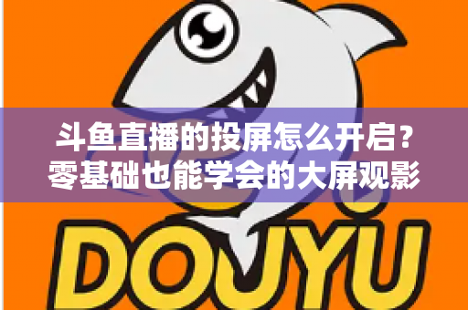 斗鱼直播的投屏怎么开启?零基础也能学会的大屏观影全攻略,手机电视一键连接 斗鱼直播的投屏怎么开启?零基础也能学会的大屏观影全攻略,手机电视一键连接