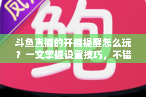 斗鱼直播的开播提醒怎么玩？一文掌握设置技巧，不错过任何精彩直播