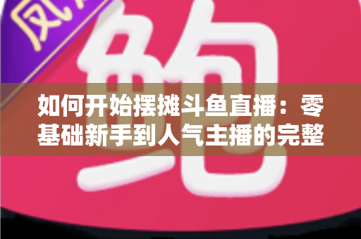 如何开始摆摊斗鱼直播：零基础新手到人气主播的完整实战攻略