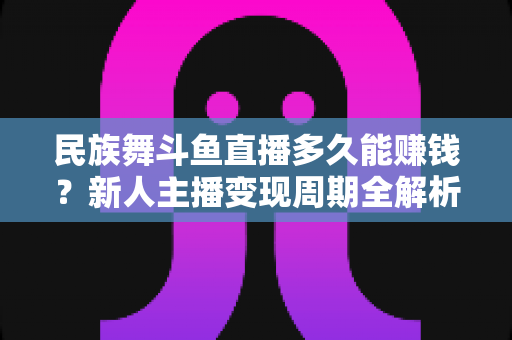 民族舞斗鱼直播多久能赚钱？新人主播变现周期全解析与起号实战指南